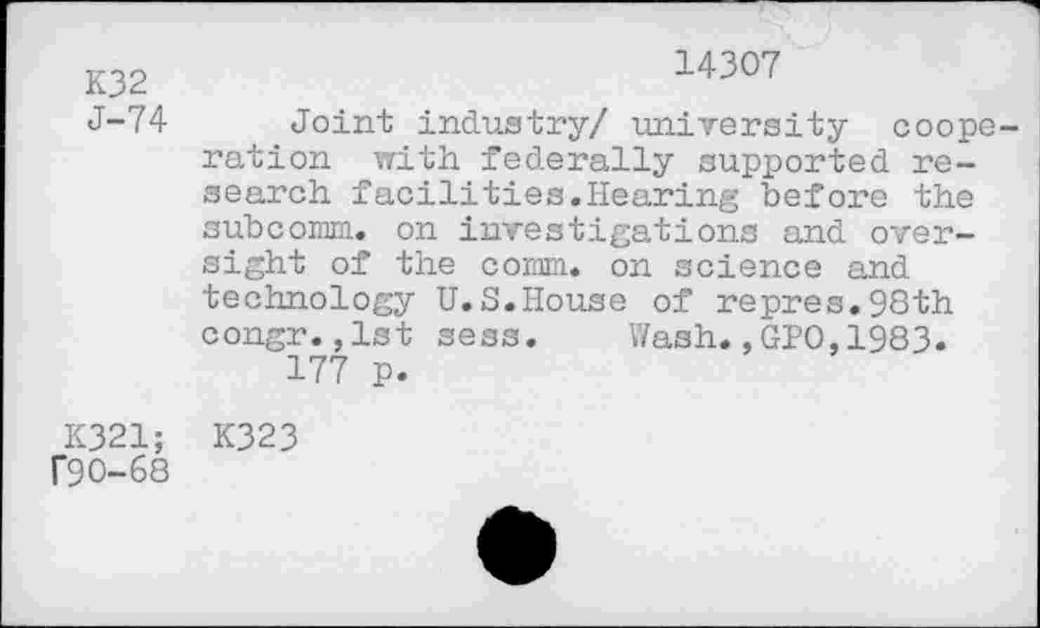 ﻿K32 J-74
14307
Joint industry/ university cooperation with federally supported research facilities.Hearing before the subcomm. on investigations and oversight of the comm, on science and technology U.S.House of repres.98th congr.,1st sess. Wash.,GPO,1983»
177 p.
K321; K323 r90-68